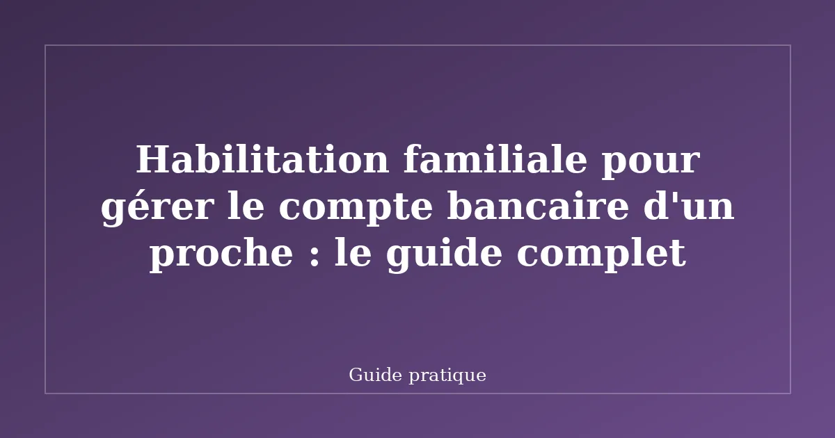 Habilitation familiale pour gérer le compte bancaire d'un proche : le guide complet