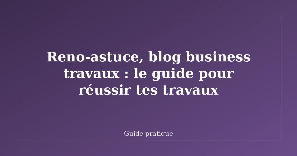 Reno-astuce, blog business travaux : le guide pour réussir tes travaux
